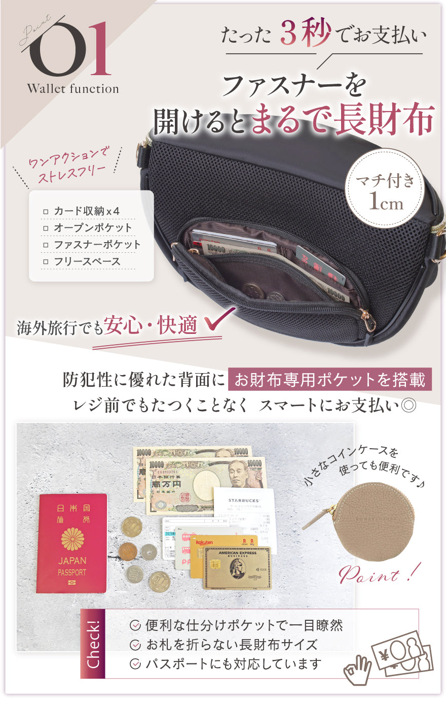 01:たった3秒でお支払い ファスナーを開けるとまるで長財布 和なくションでストレスフリー マチ付き1cm 海外旅行でも安心・快適 防犯性に優れた背面にお財布専用ポケットを搭載 レジ前でもたつくことなくスマートにお支払い◎ 小さなコインケースを使っても便利です♪ CHECK!便利な仕分けポケットで一目瞭然・お札を折らない長財布サイズ・パスポートにも対応しています