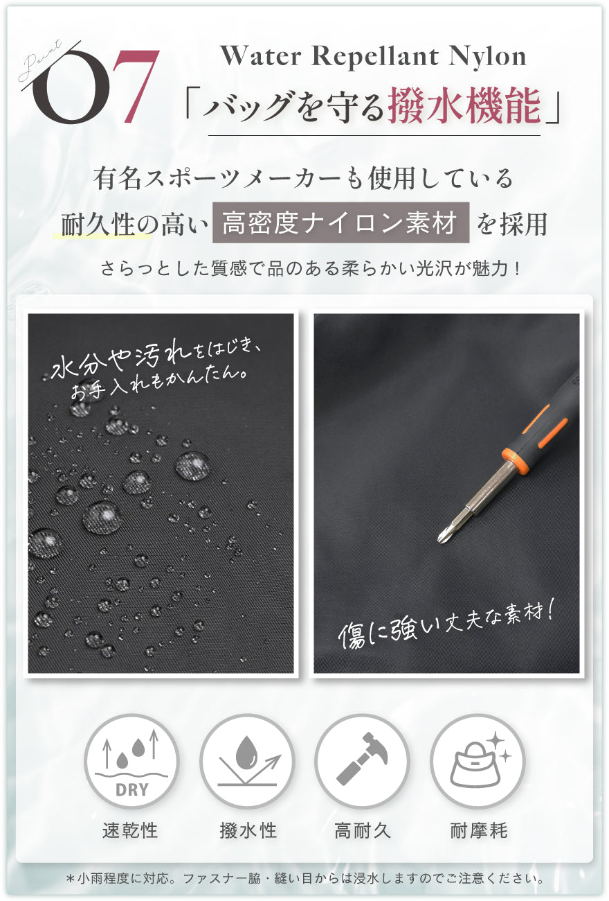 POINT07:バッグを守る撥水機能 有名スポーツメーカーも使用している耐久性の高い高密度ナイロン素材を採用。さらっとした質感で品のある柔らかい光沢が魅力 水分や汚れをはじき、お手入れもかんたん。傷に強い丈夫な素材!速乾性・撥水性・高耐久・耐摩耗