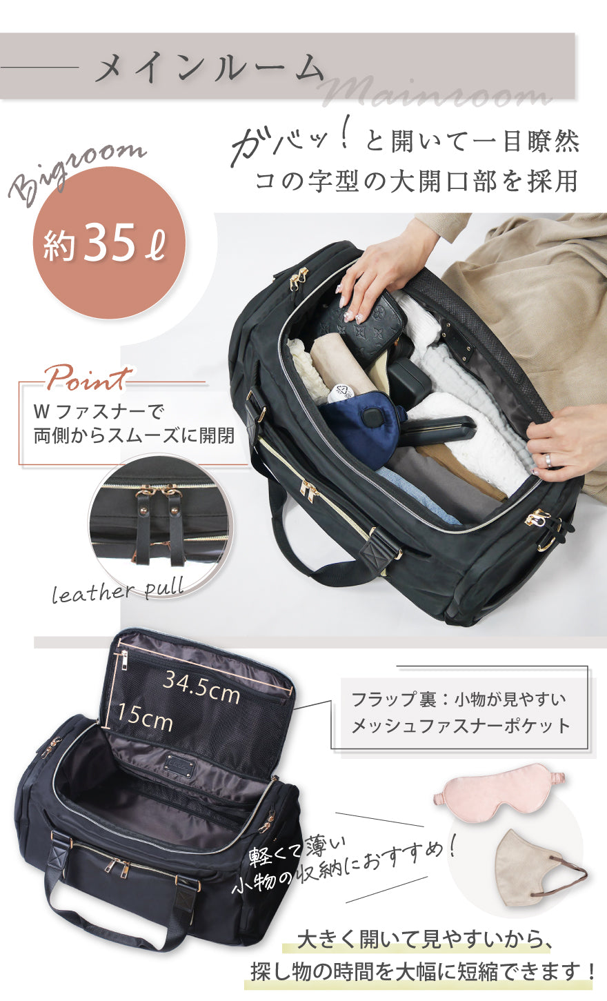 メインルーム 約35ℓ ガバッ!と開いて一目瞭然 コの字型の大開口部を採用 POINT:Wファスナーで両側からスムーズに開閉 フラップ裏:小物が見やすいメッシュファスナーポケット 軽くて薄い小物の収納におすすめ! 大きく開いて見やすいから探し物の時間を大幅に短縮できます!