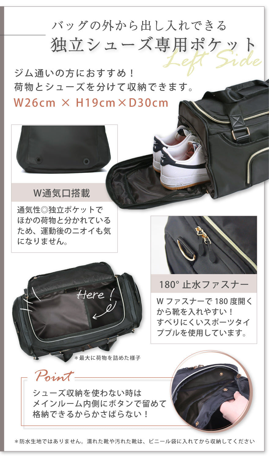 バッグの外から出し入れできる独立シューズ専用ポケット ジム通いの方におすすめ!荷物とシューズを分けて収納できます。 W26×H19×D30cm W通気口搭載:通気性◎独立ポケットでほかの荷物と分かれているため、運動後のニオイも気になりません。 180°止水ファスナー:Wファスナーで180度開くから靴を入れやすい!すべりにくいスポーツタイププルを使用しています。 POINT:シューズ収納を使わない時はメインルーム内側にボタンで留めて格納できるからかさばらない! ※防水生地ではありません。濡れた靴や汚れた靴は、ビニール袋に入れてから収納してください。