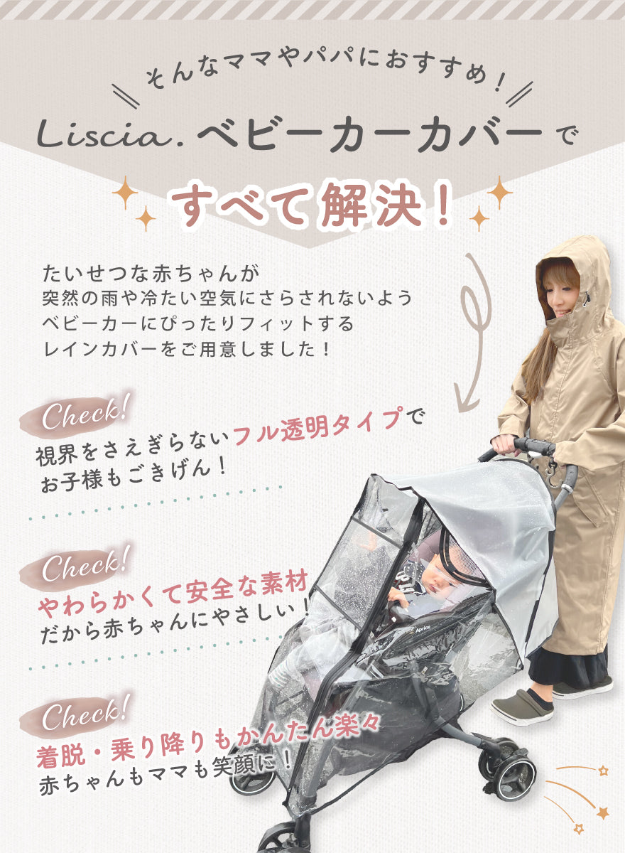そんなママやパパにおすすめ!Liscia.ベビーカーカバーですべて解決!たいせつな赤ちゃんが突然の雨や冷たい空気にさらされないよう、ベビー化⓪にぴったりフィットするレインカバーをご用意しました! 視界をさえぎらないフル透明タイプでお子様もごきげん! やわらかくて安全な素材だから赤ちゃんにやさしい!着脱・乗り降りもかんたん楽々 赤ちゃんもママも笑顔に!