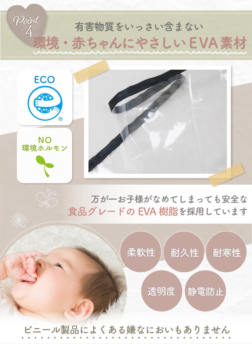POINT04:有害物質をいっさい含まない 環境・赤ちゃんにやさしいEVA素材 万が一お子様がなめてしまっても安全な食品グレードのEVA樹脂を採用しています 柔軟性 耐久性 耐寒性 透明度 静電気防止 ビニール製品によくある嫌なにおいもありません