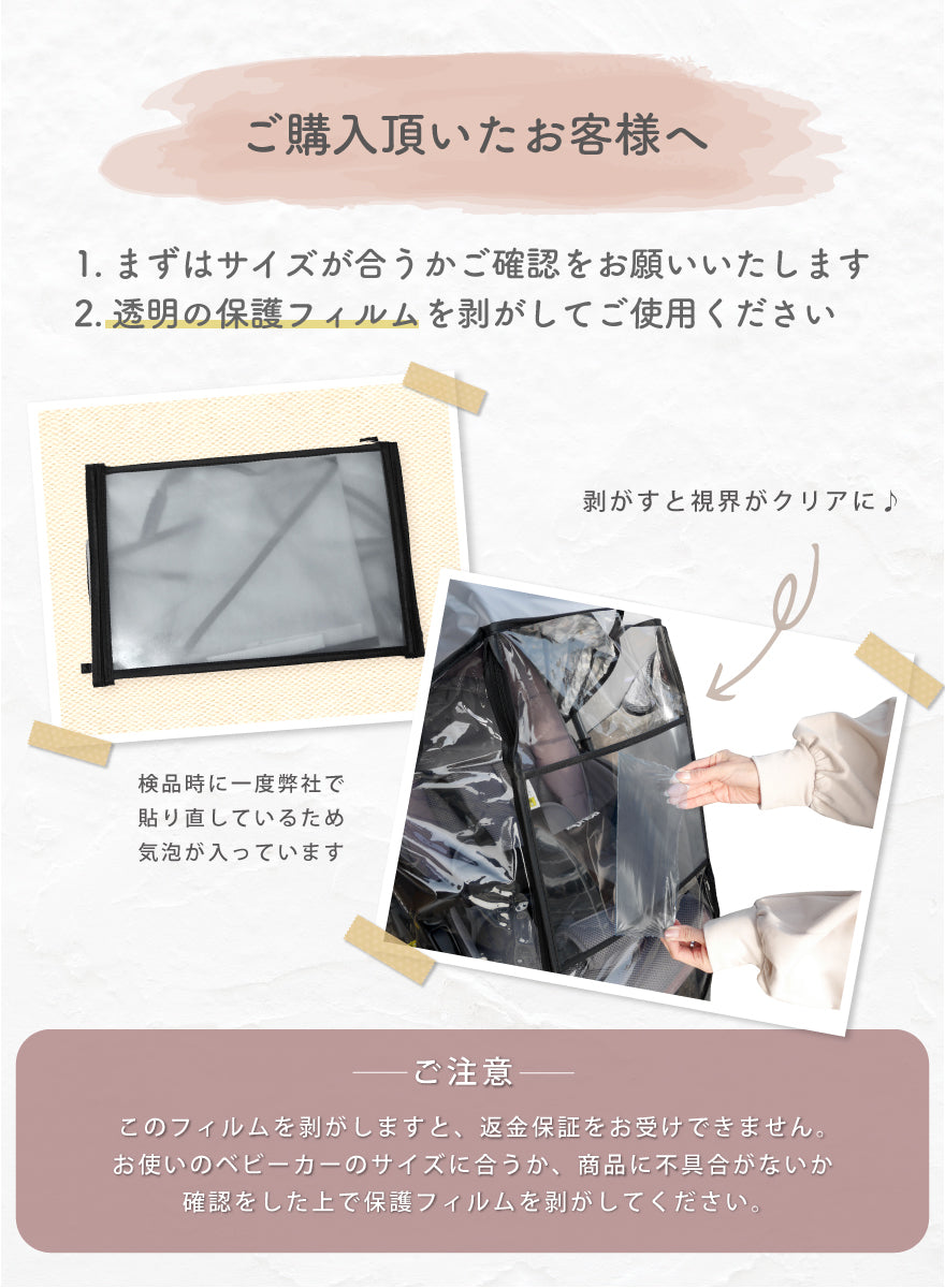 ご購入いただいたお客様へ 1.まずはサイズが合うかご確認をお願いいたします。2.透明の保護フィルムを剥がしてご使用ください。 ご注意:このフィルムを剥がしますと、返金保証をお受けできません。お使いのベビーカーのサイズに合うか、商品に不具合がないか確認をした上で保護フィルムを剥がしてください。