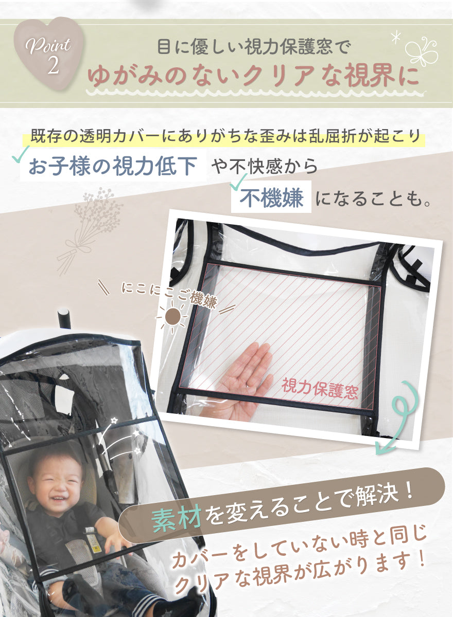 POINT02:目にやさしい視力保護窓でゆがみのないクリアな視界に 既存の透明カバーにありがちな歪みは乱屈折が起こり、お子様の視力低下や不快感から不機嫌になることも。素材を変えることで解決!カバーしていない時と同じクリアな視界が広がります!