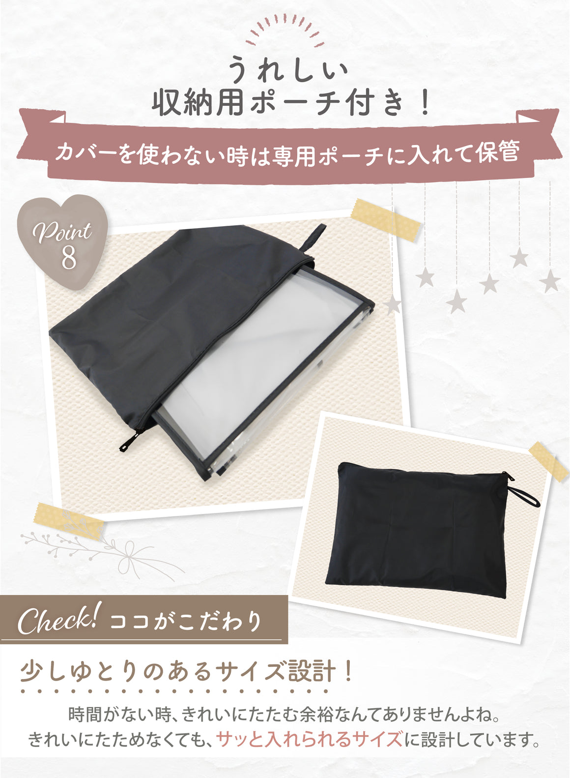 うれしい収納用ポーチ付き!カバーを使わないときな専用ポーチに入れて保管 少しゆとりのあるサイズ設計! 時間がない時 きれいにたたむ余裕なんてありませんよね。きれいにたためなくても、サッと入れられるサイズに設計しました。
