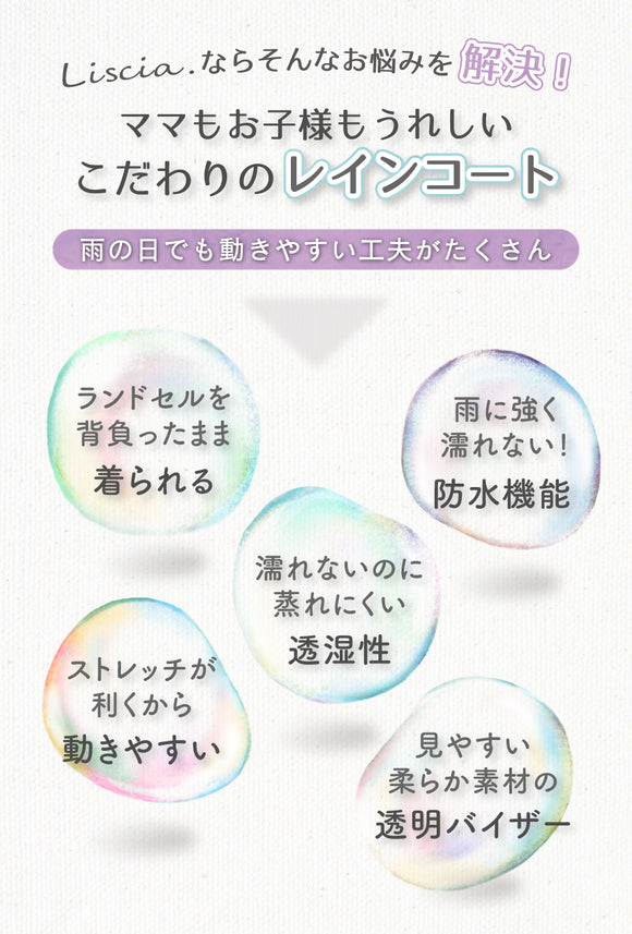 Liscia.ならそんなお悩みを解決!ママもお子様もうれしい、こだわりのレインコート 雨の日でも動きやすい工夫がたくさん ランドセルを背負ったまま着られる 雨に強く濡れない!防水機能 濡れないのに蒸れにくい透湿性 ストレッチが利くから動きやすい 見やすい柔らか素材の透明バイザー