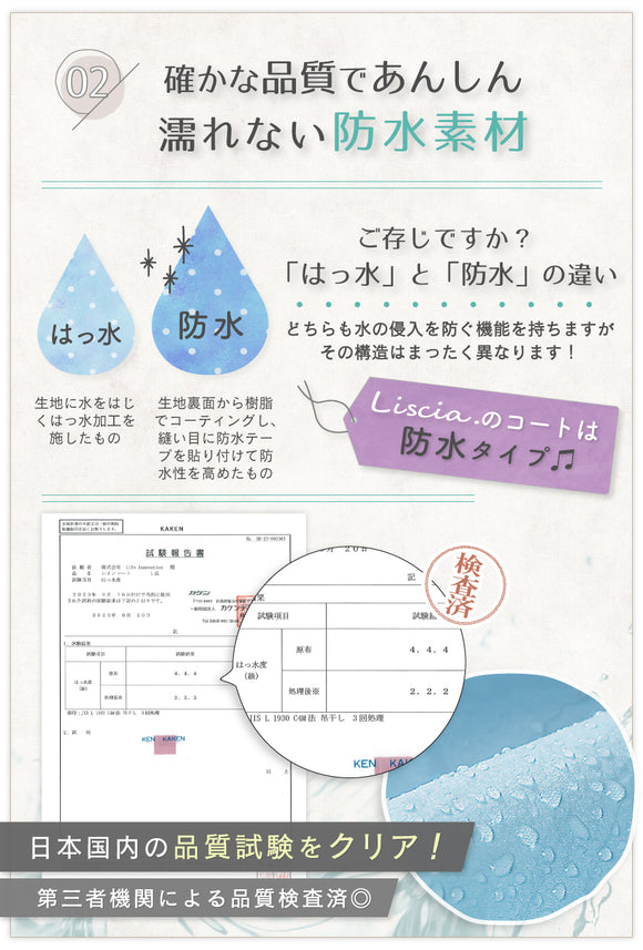 02:確かな品質であんしん濡れない防水素材 ご存じですか?「撥水」と「防水」の違い どちらも水の侵入を防ぐ機能を持ちますが、その構造はまったく異なります!撥水:生地に水をはじく、撥水加工を施したもの 防水:生地裏面から樹脂でコーティングし、縫い目に防水テープを貼り付けて防水を高めたもの Liscia.のコートは防水タイプ♪日本国内の品質試験をクリア!第三者機関による品質検査済◎