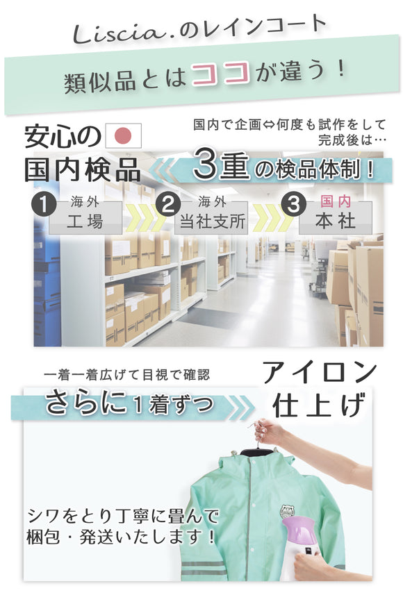 Liscia.のレインコート 類似品とはココが違う!安心の国内検品 国内で企画・何度も施策をして完成後は・・・3重の検品体制!①海外工場②海外当社支所③国内本社 一着一着広げて目視で確認 さらに1着ずつアイロン仕上げ シワとり丁寧に畳んで梱包・発送いたします!
