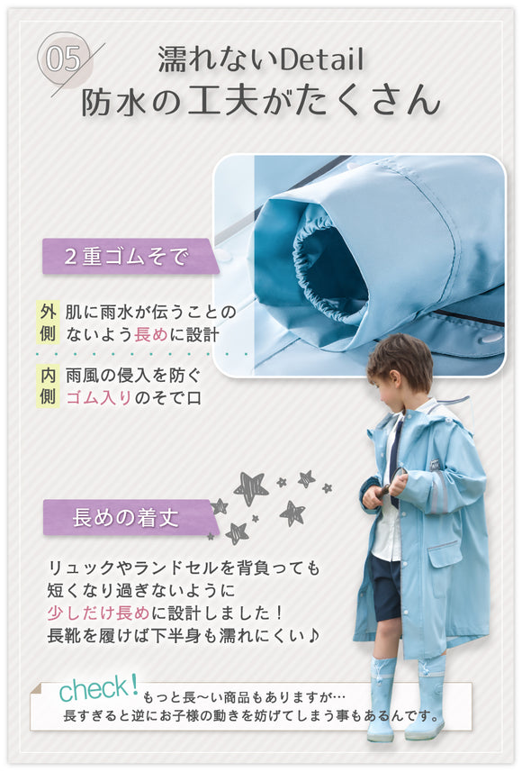 05:濡れないDetail 防水の工夫がたくさん 2重ゴムそで 外側:肌に雨水が伝うことのないよう長めに設計 内側:雨風の侵入を防ぐゴム入りのそで口 長めの着丈:リュックやランドセルを背負っても短くなりすぎないように過ごしだけ長めに設計しました!長靴を履けば下半身も濡れにくい♪ CHECK!:もっと長~い商品もありますが・・・長すぎると逆にお子様の動きを妨げてしまうこともあるんです。