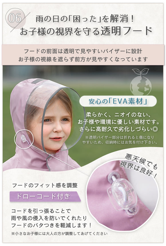06:雨の日の「困った」を解消!お子様の視界を守る透明フード フードの前面は透明で見やすいバイザーに設計。お子様の視線を遮らず前方が見やすくなっています。安心の「EVA素材」柔らかく、ニオイのない、お子様や環境に優しい素材です。さらに高耐久で劣化しづらい◎フードのフィット感を調整 ドローコード付き コードを引っ張ることで雨や風の侵入を防いでくれたりフードのバタつきを軽減します!※小さなお子様には大人の方が調整してあげてください。