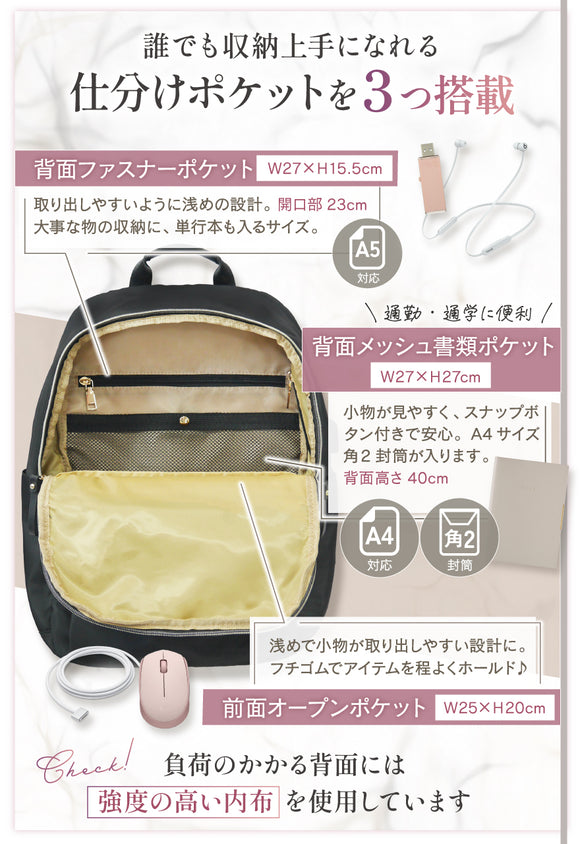 誰でも収納上手になれる仕分けポケットを3つ搭載 背面ファスナーポケット 取り出しやすいように浅めの設計。大事な物の収納に、単行本も入るサイズ。A5対応 通勤・通学に便利 背面メッシュ書類ポケット 小物が見やすく、スナップボタン付きで安心。A4サイズ角2封筒が入ります。背面高さ40cm 浅めで小物が取り出しやすい設計に。フチゴムでアイテムを程よくホールド♪ 負担のかかる背面には強度の高い内布を使用しています