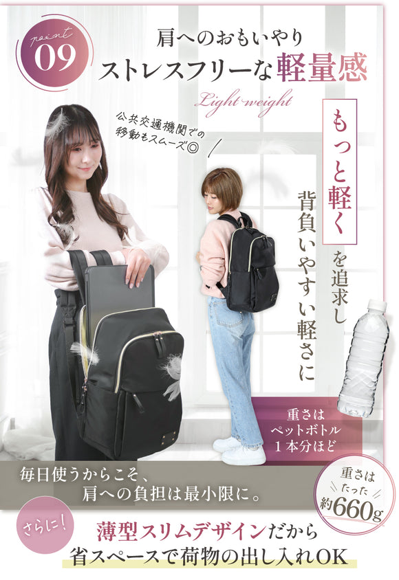 POINT09:肩へのおもいやりストレスフリーな軽量感 もっと軽くを追求し背負いやすい軽さに 重さはペットボトル1本分ほど 公共交通機関での移動もスムーズ◎ 毎日使うからこそ方への負担は最小限に。重さはたった約660g さらに!薄型スリムデザインだから省スペースで荷物の出し入れOK