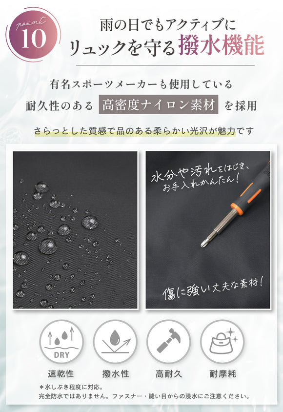 POINT10:雨の日でもアクティブに リュックを守る撥水機能 有名スポーツメーカーも使用している耐久性のある高密度ナイロン素材を採用。さらっとした質感で品のある柔らかい光沢が魅力です。水分や汚れをはじき、お手入れかんたん!傷に強い丈夫な素材! 速乾性・撥水性・高耐久・耐摩耗